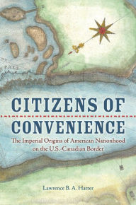 Title: Citizens of Convenience: The Imperial Origins of American Nationhood on the U.S.-Canadian Border, Author: Lawrence B. A. Hatter