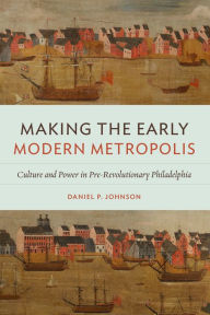 Title: Making the Early Modern Metropolis: Culture and Power in Pre-Revolutionary Philadelphia, Author: Daniel P. Johnson