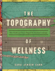 Title: The Topography of Wellness: How Health and Disease Shaped the American Landscape, Author: Sara Jensen Carr