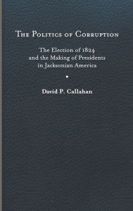 Title: The Politics of Corruption: The Election of 1824 and the Making of Presidents in Jacksonian America, Author: David P. Callahan