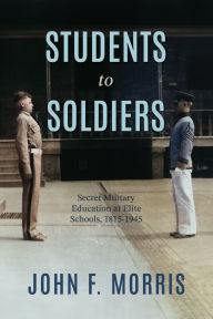Title: Students to Soldiers: Secret Military Education at Elite Schools, 1815-1945, Author: John F. Morris Ph.D.
