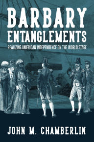 Title: Barbary Entanglements: Realizing American Independence on the World Stage, Author: John M. Chamberlin