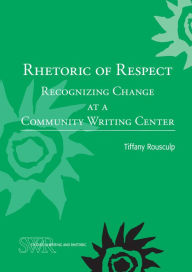 Title: Rhetoric of Respect: Recognizing Change at a Community Writing Center, Author: Tiffany Rousculp