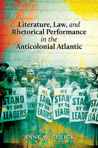 Title: Literature, Law, and Rhetorical Performance in the Anticolonial Atlantic, Author: Anne W. Gulick