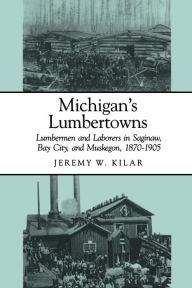 Title: Michigan's Lumbertowns: Lumbermen and Laborers in Saginaw, Bay City, and Muskegon, 1870-1905, Author: Jeremy W. Kilar
