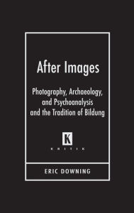 Title: After Images: Photography, Archaeology, and Psychoanalysis and the Tradition of Bildung, Author: Eric Downing