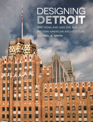 Title: Designing Detroit: Wirt Rowland and the Rise of Modern American Architecture, Author: Michael G. Smith