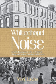 Title: Whitechapel Noise: Jewish Immigrant Life in Yiddish Song and Verse, London 1884-1914, Author: Vivi Lachs