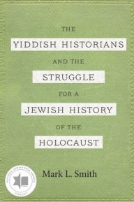 Title: The Yiddish Historians and the Struggle for a Jewish History of the Holocaust, Author: Mark L. Smith