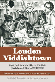 Title: London Yiddishtown: East End Jewish Life in Yiddish Sketch and Story, 1930-1950: Selected Works of Katie Brown, A. M. Kaizer, and I. A. Lisky, Author: Katie Brown