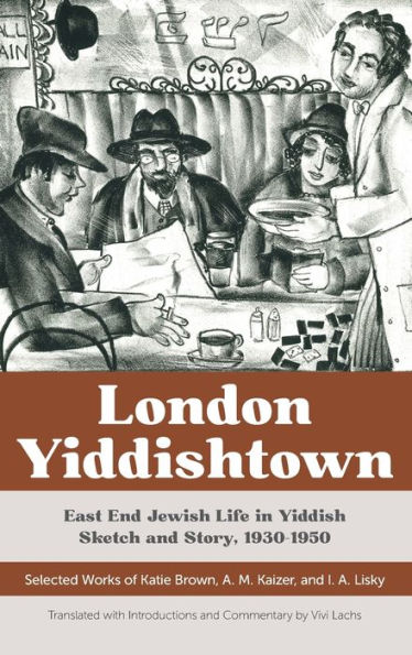 London Yiddishtown: East End Jewish Life in Yiddish Sketch and Story, 1930-1950: Selected Works of Katie Brown, A. M. Kaizer, and I. A. Lisky
