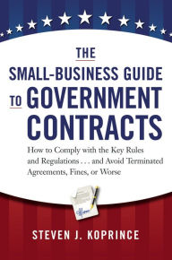 Title: The Small-Business Guide to Government Contracts: How to Comply with the Key Rules and Regulations . . . and Avoid Terminated Agreements, Fines, or Worse, Author: Steven Koprince