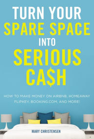 Title: Turn Your Spare Space into Serious Cash: How to Make Money on Airbnb, HomeAway, FlipKey, Booking.com, and More!, Author: Mary Christensen