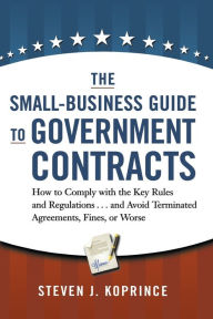 Title: The Small-Business Guide to Government Contracts: How to Comply with the Key Rules and Regulations . . . and Avoid Terminated Agreements, Fines, or Worse, Author: Steven Koprince