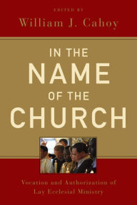 Title: In the Name of the Church: Vocation and Authorization of Lay Ecclesial Ministry, Author: William J. Cahoy
