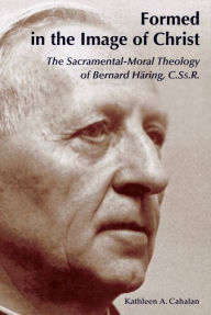 Title: Formed in the Image of Christ: The Sacramental-Moral Theology of Bernard Haring, C.Ss.R., Author: Kathleen a Cahalan