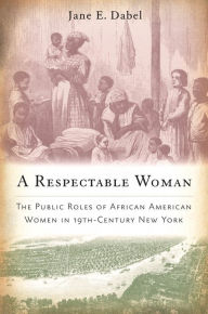 Title: A Respectable Woman: The Public Roles of African American Women in 19th-Century New York, Author: Jane E. Dabel