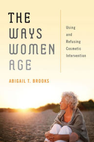 Title: The Ways Women Age: Using and Refusing Cosmetic Intervention, Author: Abigail T Brooks