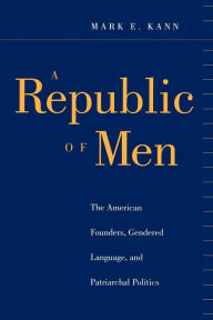 Title: A Republic of Men: The American Founders, Gendered Language, and Patriarchal Politics, Author: Mark E. Kann
