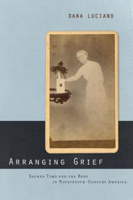 Title: Arranging Grief: Sacred Time and the Body in Nineteenth-Century America, Author: Dana Luciano