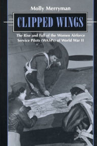 Title: Clipped Wings: The Rise and Fall of the Women Airforce Service Pilots (WASPs) of World War II, Author: Molly Merryman