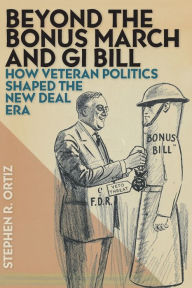 Title: Beyond the Bonus March and GI Bill: How Veteran Politics Shaped the New Deal Era, Author: Stephen R. Ortiz