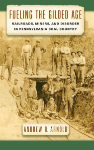Title: Fueling the Gilded Age: Railroads, Miners, and Disorder in Pennsylvania Coal Country, Author: Andrew B. Arnold