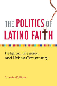 Title: The Politics of Latino Faith: Religion, Identity, and Urban Community, Author: Catherine E. Wilson