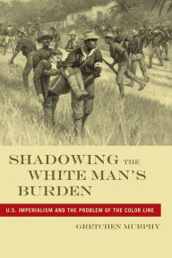 Title: Shadowing the White Man's Burden: U.S. Imperialism and the Problem of the Color Line, Author: Gretchen Murphy