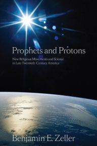 Title: Prophets and Protons: New Religious Movements and Science in Late Twentieth-Century America, Author: Benjamin E. Zeller