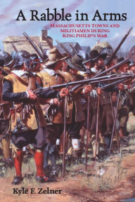 Title: A Rabble in Arms: Massachusetts Towns and Militiamen during King Philip's War, Author: Kyle  F. Zelner