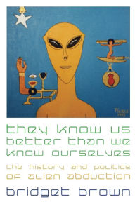 Title: They Know Us Better Than We Know Ourselves: The History and Politics of Alien Abduction, Author: Bridget Brown