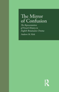 Title: The Mirror of Confusion: The Representation of French History in English Renaissance Drama, Author: Andrew M. Kirk