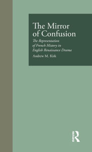 Title: The Mirror of Confusion: The Representation of French History in English Renaissance Drama, Author: Andrew M. Kirk