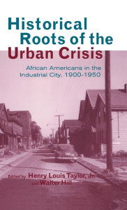 Title: Historical Roots of the Urban Crisis: Blacks in the Industrial City, 1900-1950 / Edition 1, Author: Henry L. Taylor Jr.
