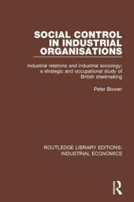 Title: Social Control in Industrial Organisations: Industrial Relations and Industrial Sociology: A Strategic and Occupational Study of British Steelmaking, Author: Peter Bowen