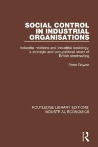 Title: Social Control in Industrial Organisations: Industrial Relations and Industrial Sociology: A Strategic and Occupational Study of British Steelmaking / Edition 1, Author: Peter Bowen