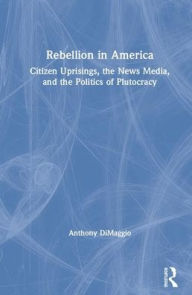 Title: Rebellion in America: Citizen Uprisings, the News Media, and the Politics of Plutocracy / Edition 1, Author: Anthony DiMaggio