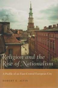 Title: Religion and the Rise of Nationalism: A Profile of an East-Central European City, Author: Robert E. Alvis
