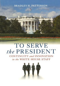 Title: To Serve the President: Continuity and Innovation in the White House Staff, Author: Bradley H. Patterson