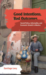 Title: Good Intentions, Bad Outcomes: Social Policy, Informality, and Economic Growth in Mexico, Author: Santiago Levy