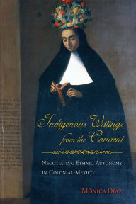 Title: Indigenous Writings from the Convent: Negotiating Ethnic Autonomy in Colonial Mexico, Author: Mónica Díaz