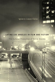 Title: Latino Los Angeles in Film and Fiction: The Cultural Production of Social Anxiety, Author: Ignacio López-Calvo