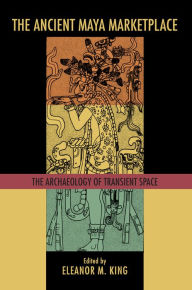 Title: The Ancient Maya Marketplace: The Archaeology of Transient Space, Author: Eleanor M. King