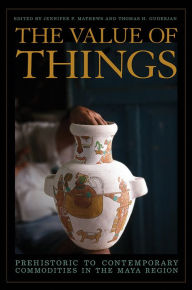 Title: The Value of Things: Prehistoric to Contemporary Commodities in the Maya Region, Author: Jennifer P. Mathews