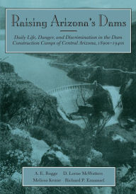 Title: Raising Arizona's Dams: Daily Life, Danger, and Discrimination in the Dam Construction Camps of Central Arizona, 1890s-1940s, Author: A. E. Rogge