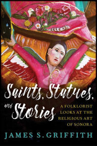Title: Saints, Statues, and Stories: A Folklorist Looks at the Religious Art of Sonora, Author: James S. Griffith