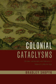 Title: Colonial Cataclysms: Climate, Landscape, and Memory in Mexico's Little Ice Age, Author: Bradley Skopyk