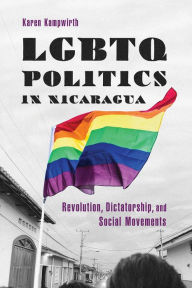 Title: LGBTQ Politics in Nicaragua: Revolution, Dictatorship, and Social Movements, Author: Karen Kampwirth