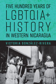 Title: Five Hundred Years of LGBTQIA+ History in Western Nicaragua, Author: Victoria González-Rivera